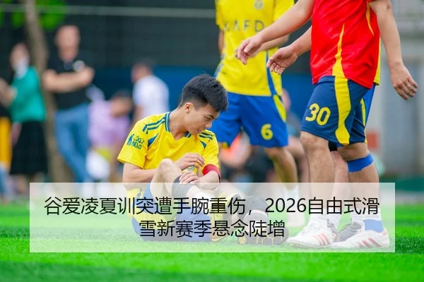 谷爱凌夏训突遭手腕重伤，2026自由式滑雪新赛季悬念陡增